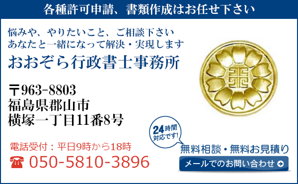 各種許可申請、書類作成はお任せ下さい
悩みや、やりたいこと、ご相談下さい
あなたと一緒になって解決・実現します
おおぞら行政書士事務所
〒963-8803
福島県郡山市
横塚一丁目11番8号
電話受付：平日９時から１８時まで
050-5810-3896
24時間対応です！
無料相談・無料お見積り
メールでのお問い合わせ